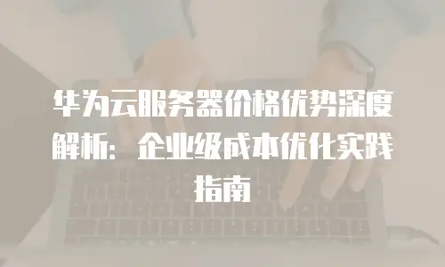 华为云服务器价格优势深度解析：企业级成本优化实践指南