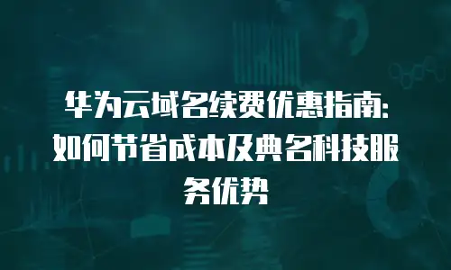 华为云域名续费优惠指南：如何节省成本及典名科技服务优势