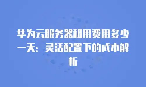 华为云服务器租用费用多少一天：灵活配置下的成本解析