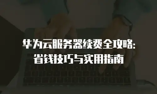 华为云服务器续费全攻略：省钱技巧与实用指南