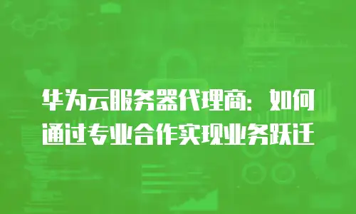 华为云服务器代理商：如何通过专业合作实现业务跃迁