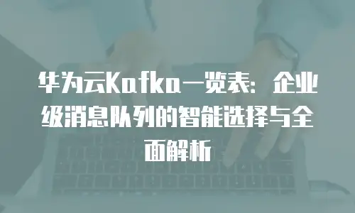 华为云Kafka一览表：企业级消息队列的智能选择与全面解析