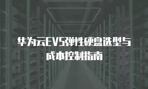 华为云EVS弹性硬盘选型与成本控制指南