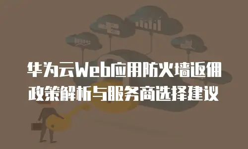 华为云Web应用防火墙返佣政策解析与服务商选择建议