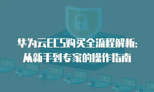 华为云ECS购买全流程解析：从新手到专家的操作指南
