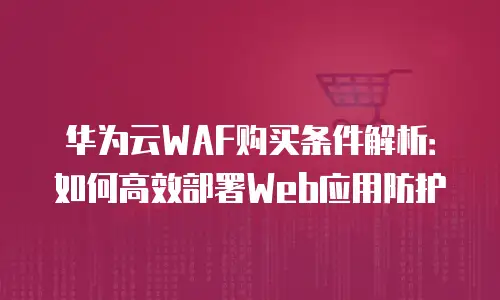 华为云WAF购买条件解析：如何高效部署Web应用防护