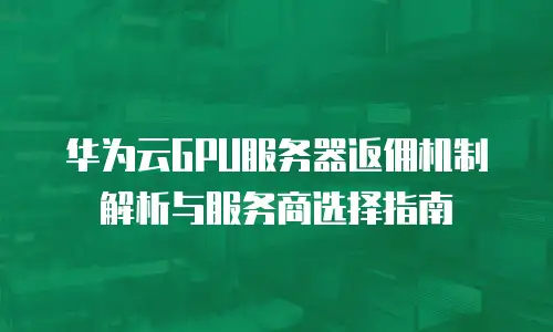 华为云GPU服务器返佣机制解析与服务商选择指南