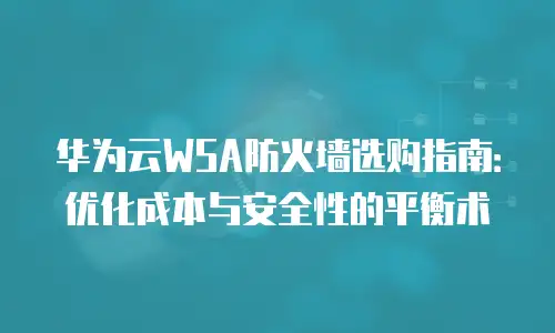 华为云WSA防火墙选购指南：优化成本与安全性的平衡术