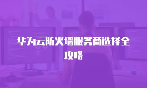 华为云防火墙服务商选择全攻略
