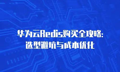 华为云Redis购买全攻略：选型避坑与成本优化