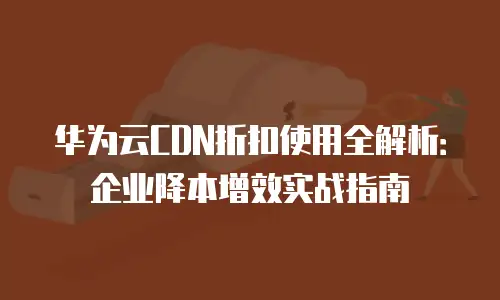 华为云CDN折扣使用全解析：企业降本增效实战指南