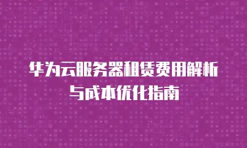 华为云服务器租赁费用解析与成本优化指南