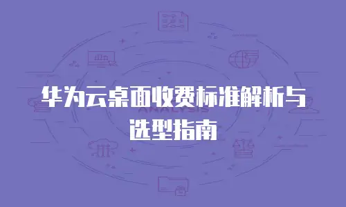 华为云桌面收费标准解析与选型指南