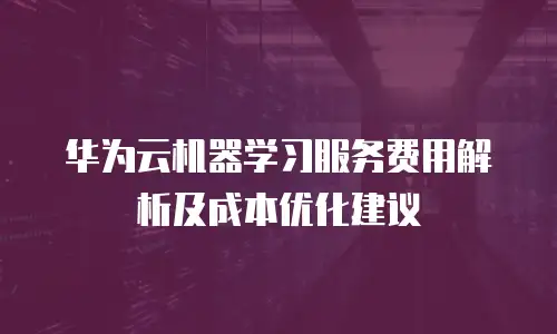 华为云机器学习服务费用解析及成本优化建议