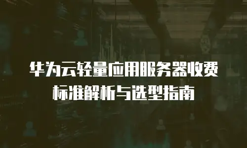 华为云轻量应用服务器收费标准解析与选型指南