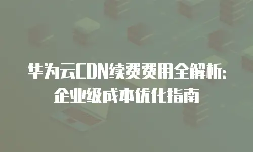 华为云CDN续费费用全解析：企业级成本优化指南