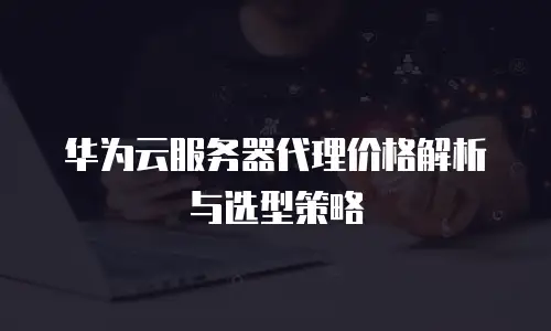 华为云服务器代理价格解析与选型策略