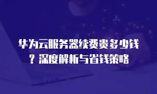 华为云服务器续费贵多少钱？深度解析与省钱策略