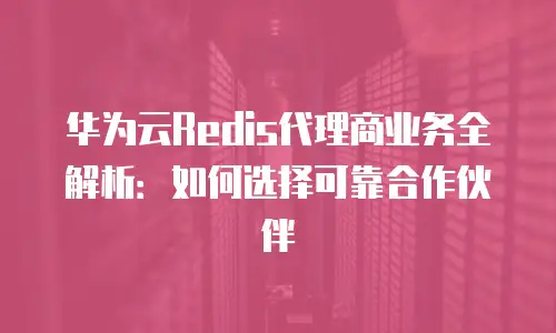 华为云Redis代理商业务全解析：如何选择可靠合作伙伴