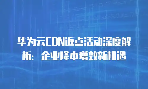 华为云CDN返点活动深度解析：企业降本增效新机遇