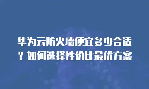 华为云防火墙便宜多少合适？如何选择性价比最优方案
