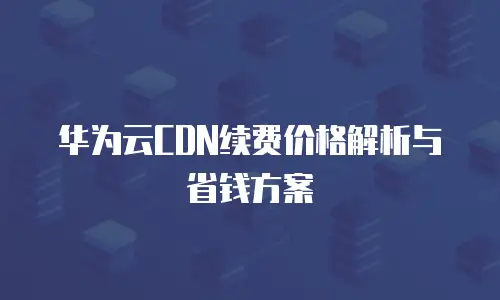 华为云CDN续费价格解析与省钱方案