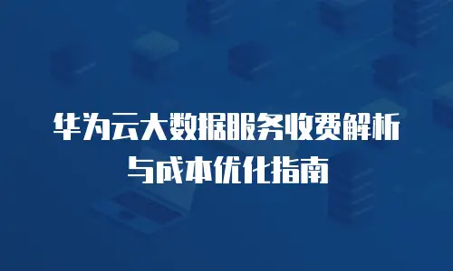 华为云大数据服务收费解析与成本优化指南