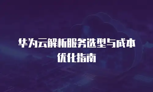 华为云解析服务选型与成本优化指南