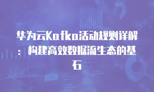华为云Kafka活动规则详解：构建高效数据流生态的基石