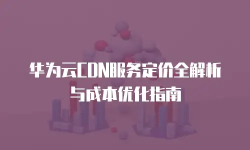 华为云CDN服务定价全解析与成本优化指南
