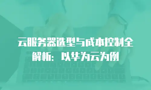 云服务器选型与成本控制全解析：以华为云为例