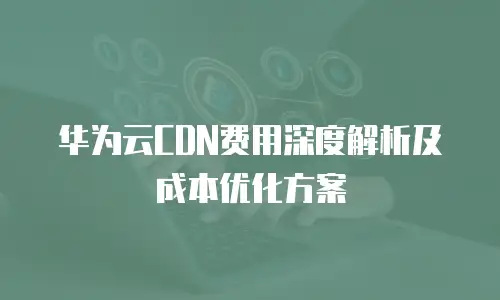华为云CDN费用深度解析及成本优化方案