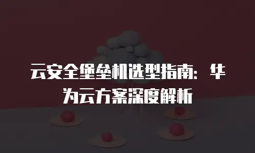 云安全堡垒机选型指南：华为云方案深度解析