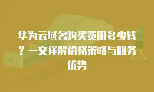 华为云域名购买费用多少钱？一文详解价格策略与服务优势