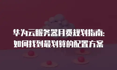 华为云服务器月费规划指南：如何找到最划算的配置方案