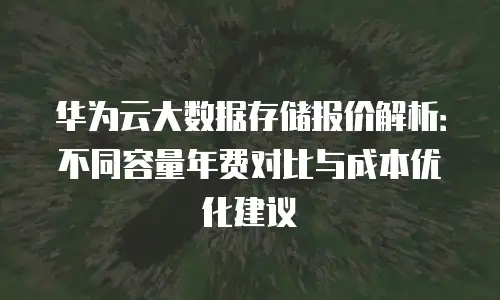 华为云大数据存储报价解析：不同容量年费对比与成本优化建议