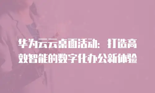 华为云云桌面活动：打造高效智能的数字化办公新体验