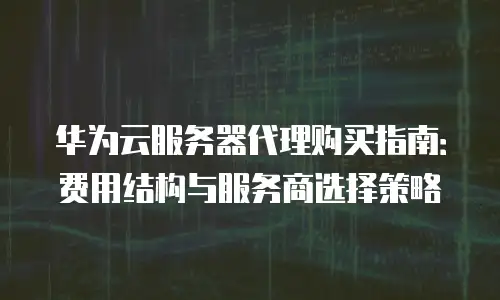华为云服务器代理购买指南：费用结构与服务商选择策略