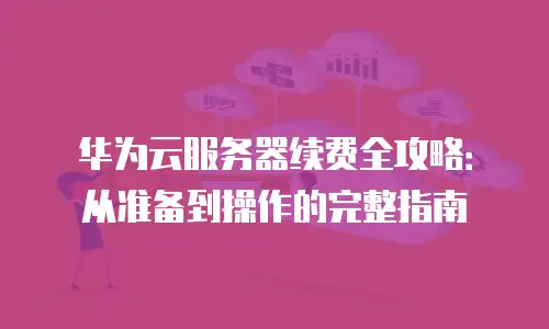 华为云服务器续费全攻略：从准备到操作的完整指南