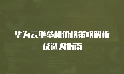 华为云堡垒机价格策略解析及选购指南