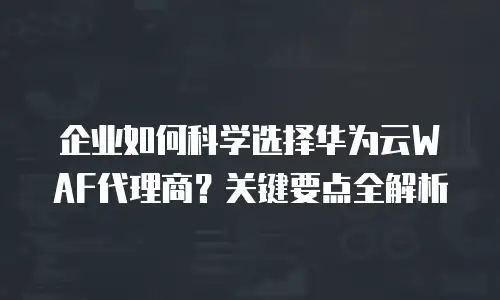 企业如何科学选择华为云WAF代理商？关键要点全解析