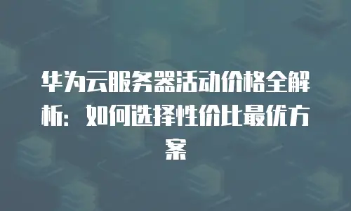 华为云服务器活动价格全解析：如何选择性价比最优方案