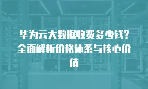 华为云大数据收费多少钱？全面解析价格体系与核心价值