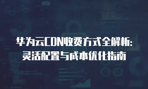 华为云CDN收费方式全解析：灵活配置与成本优化指南