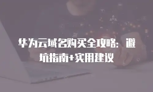 华为云域名购买全攻略：避坑指南+实用建议