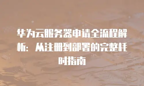 华为云服务器申请全流程解析：从注册到部署的完整耗时指南