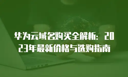华为云域名购买全解析：2023年最新价格与选购指南