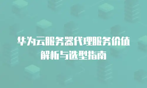 华为云服务器代理服务价值解析与选型指南