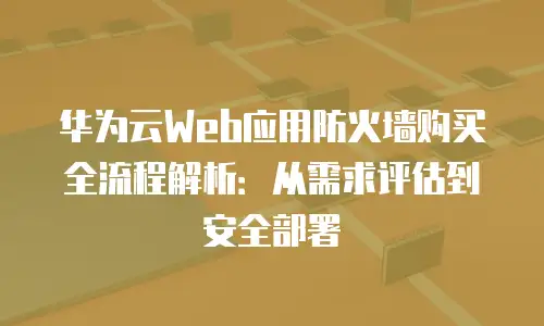 华为云Web应用防火墙购买全流程解析：从需求评估到安全部署