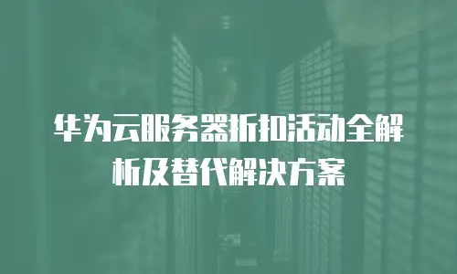 华为云服务器折扣活动全解析及替代解决方案